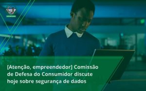 [atenção, Empreendedor] Comissão De Defesa Do Consumidor Discute Hoje Sobre Segurança De Dados Jesus - Contabilidade do Jesus